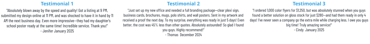 Testimonial 1 "Absolutely blown away by the speed and quality! Got a listing at 9 PM, submitted my design online at 11 PM, and was shocked to have it in hand by 11 AM the next business day. Even more impressive—they had my daughter's school poster ready at the same time! Incredible service. Thank you!" - Jenifer January 2025 Testimonial 2 "Just set up my new office and needed a full branding package—clear plexi sign, business cards, brochures, mugs, polo shirts, and wall posters. Sent in my artwork and received a proof the next day. To my surprise, everything was ready in just 5 days! Even better, the cost was 45% less than other quotes. Absolutely astounded! So glad I found you guys. Highly recommend!” - Thomas  December 2024 Testimonial 3 "I ordered 1,000 color flyers for $1,250, but was absolutely stunned when you guys found a better solution on gloss stock for just $280—and had them ready in only 4 days! I've never seen a company go the extra mile while charging less. I owe you guys big time! Truly amazing service!" - Cindy  January 2025